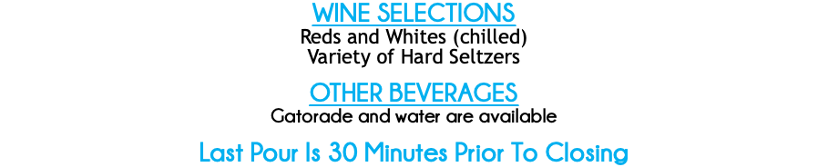 WINE SELECTIONS
Reds and Whites (chilled)
Variety of Hard Seltzers OTHER BEVERAGES
Gatorade and water are available Last Pour Is 30 Minutes Prior To Closing